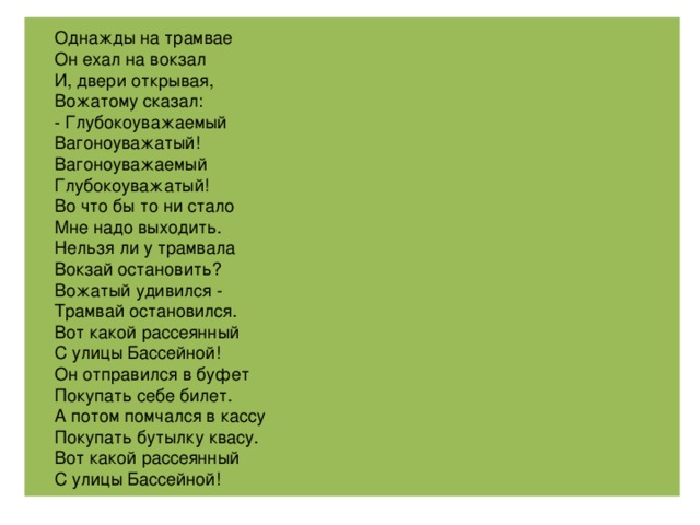 Однажды на трамвае Он ехал на вокзал И, двери открывая, Вожатому сказал: - Глубокоуважаемый Вагоноуважатый! Вагоноуважаемый Глубокоуважатый! Во что бы то ни стало Мне надо выходить. Нельзя ли у трамвала Вокзай остановить? Вожатый удивился - Трамвай остановился. Вот какой рассеянный С улицы Бассейной! Он отправился в буфет Покупать себе билет. А потом помчался в кассу Покупать бутылку квасу. Вот какой рассеянный С улицы Бассейной!