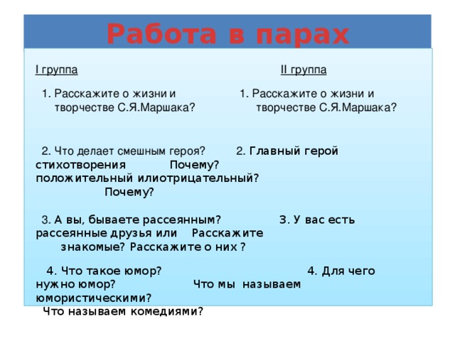 Работа в парах I группа           II группа  1. Расскажите о жизни  и    1. Расскажите о жизни и творчестве С.Я.Маршака? творчестве С.Я.Маршака?  2. Что делает смешным героя?  2. Главный герой стихотворения Почему?     положительный илиотрицательный?        Почему?  3. А вы, бываете рассеянным? 3. У вас есть рассеянные друзья или  Расскажите   знакомые? Расскажите о них ?  4. Что такое юмор?  4. Для чего нужно юмор? Что мы называем юмористическими? Что называем комедиями?