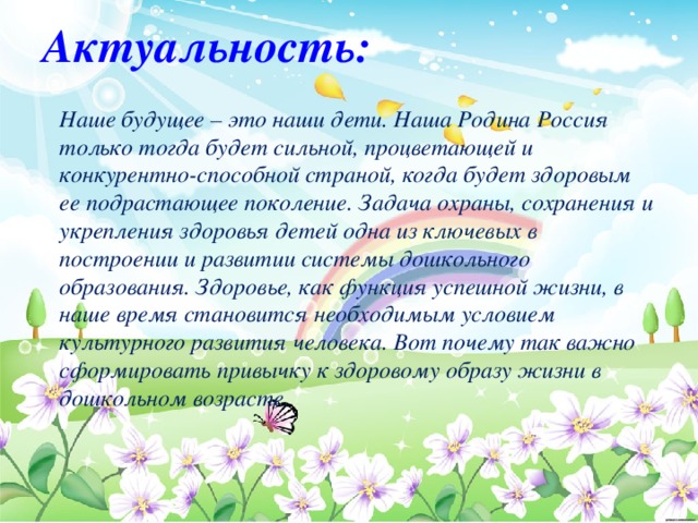 Актуальность: Наше будущее – это наши дети. Наша Родина Россия только тогда будет сильной, процветающей и конкурентно-способной страной, когда будет здоровым ее подрастающее поколение. Задача охраны, сохранения и укрепления здоровья детей одна из ключевых в построении и развитии системы дошкольного образования. Здоровье, как функция успешной жизни, в наше время становится необходимым условием культурного развития человека. Вот почему так важно сформировать привычку к здоровому образу жизни в дошкольном возрасте.