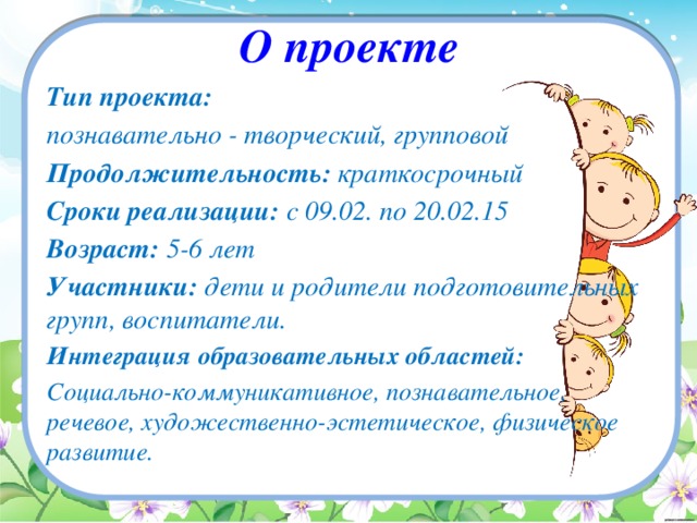 О проекте Тип проекта: познавательно - творческий, групповой Продолжительность: краткосрочный Сроки реализации: с 09.02. по 20.02.15 Возраст: 5-6 лет Участники: дети и родители подготовительных групп, воспитатели. Интеграция образовательных областей: Социально-коммуникативное, познавательное, речевое, художественно-эстетическое, физическое развитие.