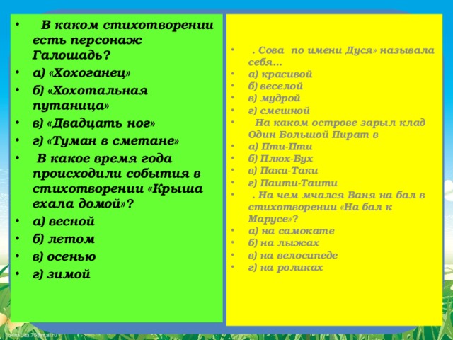 В каком стихотворении есть персонаж Галошадь? а) «Хохоганец» б) «Хохотальная путаница»   в) «Двадцать ног» г) «Туман в сметане»  В какое время года происходили события в стихотворении «Крыша ехала домой»? а) весной б) летом в) осенью г) зимой    . Сова по имени Дуся» называла себя... а) красивой б) веселой в) мудрой   г) смешной  На каком острове зарыл клад Один Большой Пират в а) Пти-Пти   б) Плюх-Бух в) Паки-Таки г) Паити-Таити  . На чем мчался Ваня на бал в стихотворении «На бал к Марусе»? а) на самокате б) на лыжах в) на велосипеде г) на роликах  