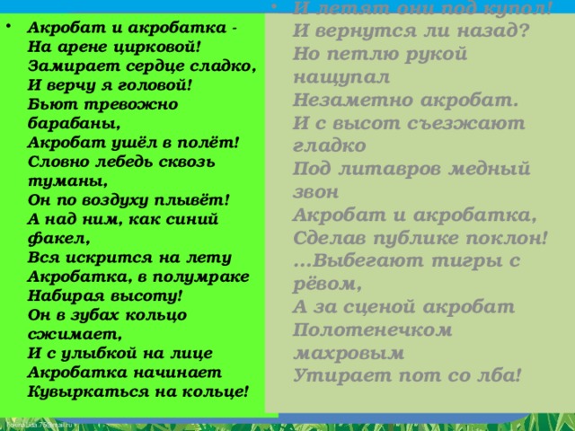 Акробат и акробатка -   На арене цирковой!   Замирает сердце сладко,   И верчу я головой!   Бьют тревожно барабаны,   Акробат ушёл в полёт!   Словно лебедь сквозь туманы,   Он по воздуху плывёт!   А над ним, как синий факел,   Вся искрится на лету   Акробатка, в полумраке   Набирая высоту!   Он в зубах кольцо сжимает,   И с улыбкой на лице   Акробатка начинает   Кувыркаться на кольце!  И летят они под купол!   И вернутся ли назад?   Но петлю рукой нащупал   Незаметно акробат.   И с высот съезжают гладко   Под литавров медный звон   Акробат и акробатка,   Сделав публике поклон!   ...Выбегают тигры с рёвом,   А за сценой акробат   Полотенечком махровым   Утирает пот со лба!