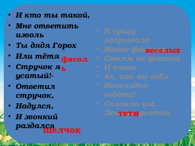 И кто ты такой, Мне ответить изволь Ты дядя Горох Или тётя  Стручок я усатый!- Ответил стручок, Надулся, И звонкий раздался  И сразу запрыгало Много фасолек, Совсем не усатых И очень  Ах, как вы себя Несолидно ведёте!- Сказала им, Лопнув, усатая