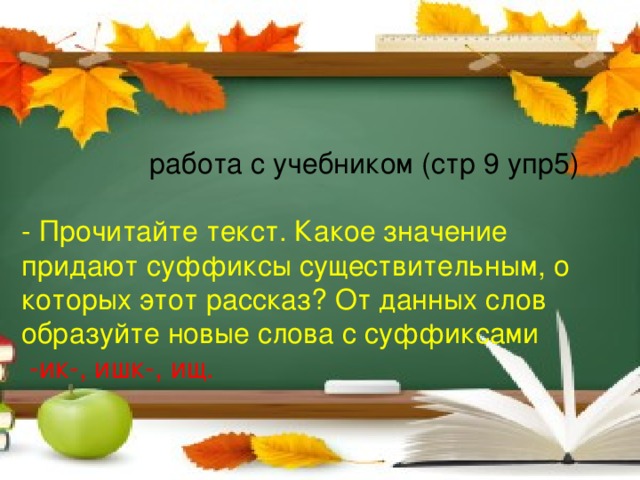 работа с учебником (стр 9 упр5) - Прочитайте текст. Какое значение придают суффиксы существительным, о которых этот рассказ? От данных слов образуйте новые слова с суффиксами  -ик-, ишк-, ищ.