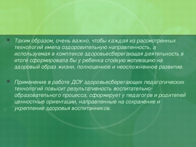 Таким образом, очень важно, чтобы каждая из рассмотренных технологий имела оздоровительную направленность, а используемая в комплексе здоровьесберегающая деятельность в итоге сформировала бы у ребенка стойкую мотивацию на здоровый образ жизни, полноценное и неосложненное развитие.  Применение в работе ДОУ здоровьесберегающих педагогических технологий повысит результативность воспитательно-образовательного процесса, сформирует у педагогов и родителей ценностные ориентации, направленные на сохранение и укрепление здоровья воспитанников.