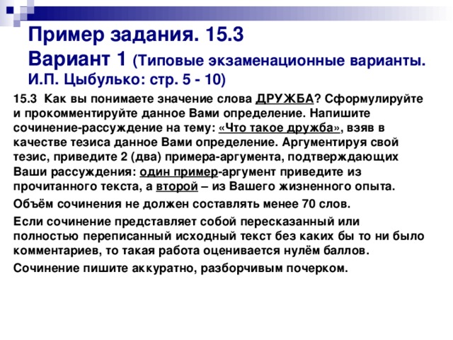 Пример задания. 15.3  Вариант 1 (Типовые экзаменационные варианты. И.П. Цыбулько: стр. 5 - 10) 15.3 Как вы понимаете значение слова ДРУЖБА ? Сформулируйте и прокомментируйте данное Вами определение. Напишите сочинение-рассуждение на тему: «Что такое дружба» , взяв в качестве тезиса данное Вами определение. Аргументируя свой тезис, приведите 2 (два) примера-аргумента, подтверждающих Ваши рассуждения: один пример -аргумент приведите из прочитанного текста, а второй – из Вашего жизненного опыта. Объём сочинения не должен составлять менее 70 слов. Если сочинение представляет собой пересказанный или полностью переписанный исходный текст без каких бы то ни было комментариев, то такая работа оценивается нулём баллов. Сочинение пишите аккуратно, разборчивым почерком.