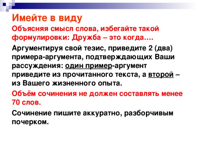 Имейте в виду Объясняя смысл слова, избегайте такой формулировки: Дружба – это когда…. Аргументируя свой тезис, приведите 2 (два) примера-аргумента, подтверждающих Ваши рассуждения: один пример -аргумент приведите из прочитанного текста, а второй – из Вашего жизненного опыта. Объём сочинения не должен составлять менее 70 слов. Сочинение пишите аккуратно, разборчивым почерком.