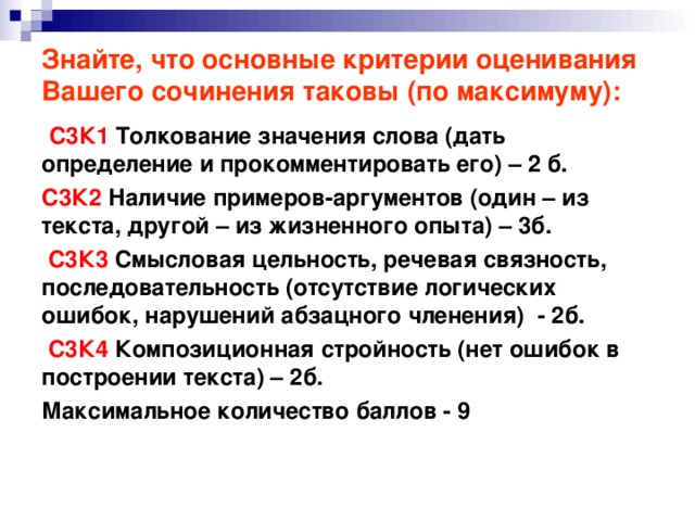 Знайте, что основные критерии оценивания Вашего сочинения таковы (по максимуму):  С3К1 Толкование значения слова (дать определение и прокомментировать его) – 2 б. С3К2 Наличие примеров-аргументов (один – из текста, другой – из жизненного опыта) – 3б.  С3К3 Смысловая цельность, речевая связность, последовательность (отсутствие логических ошибок, нарушений абзацного членения) - 2б.  С3К4 Композиционная стройность (нет ошибок в построении текста) – 2б. Максимальное количество баллов - 9