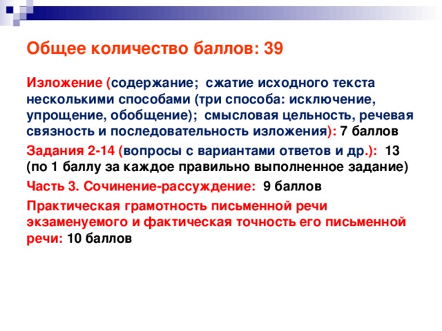 Общее количество баллов: 39 Изложение ( содержание; сжатие исходного текста несколькими способами (три способа: исключение, упрощение, обобщение); смысловая цельность, речевая связность и последовательность изложения ): 7 баллов Задания 2-14 ( вопросы с вариантами ответов и др .): 13 (по 1 баллу за каждое правильно выполненное задание) Часть 3. Сочинение-рассуждение: 9 баллов Практическая грамотность письменной речи экзаменуемого и фактическая точность его письменной речи: 10 баллов