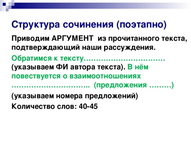 Структура сочинения (поэтапно) Приводим АРГУМЕНТ из прочитанного текста, подтверждающий наши рассуждения. Обратимся к тексту…………………………… (указываем ФИ автора текста). В нём повествуется о взаимоотношениях ………………………….. (предложения ………) (указываем номера предложений) Количество слов: 40-45