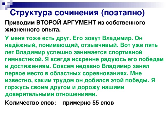 Структура сочинения (поэтапно) Приводим ВТОРОЙ АРГУМЕНТ из собственного жизненного опыта. У меня тоже есть друг. Его зовут Владимир. Он надёжный, понимающий, отзывчивый. Вот уже пять лет Владимир успешно занимается спортивной гимнастикой. Я всегда искренне радуюсь его победам и достижениям. Совсем недавно Владимир занял первое место в областных соревнованиях. Мне известно, каким трудом он добился этой победы. Я горжусь своим другом и дорожу нашими доверительными отношениями. Количество слов: примерно 55 слов