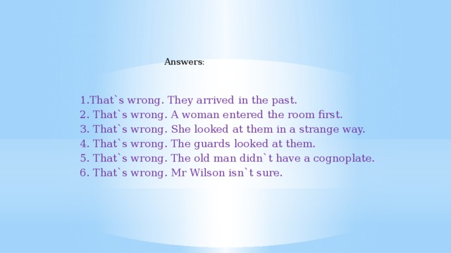 Answers: 1.That`s wrong. They arrived in the past. 2. That`s wrong. A woman entered the room first. 3. That`s wrong. She looked at them in a strange way. 4. That`s wrong. The guards looked at them. 5. That`s wrong. The old man didn`t have a cognoplate. 6. That`s wrong. Mr Wilson isn`t sure.
