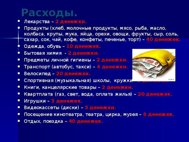 Расходы.   Лекарства – 2 денежки. Продукты (хлеб, молочные продукты, мясо, рыба, масло, колбаса, крупы, мука, яйца, орехи, овощи, фрукты, сыр, соль, сахар, сок, чай, кофе, конфеты, печенье, торт) – 40 денежек. Одежда, обувь – 10 денежек. Бытовая химия - 2 денежки. Предметы личной гигиены – 2 денежки. Транспорт (автобус, такси) – 4 денежки. Велосипед – 20 денежек. Спортивная (музыкальная) школы, кружки - 5 денежек. Книги, канцелярские товары – 2 денежки. Квартплата (газ, свет, вода, оплата жилья) – 20 денежек. Игрушки – 3 денежек. Видеокассеты (диски) – 3 денежки. Посещение кинотеатра, театра, цирка, музея – 6 денежек. Отдых, поездка – 40 денежек.  