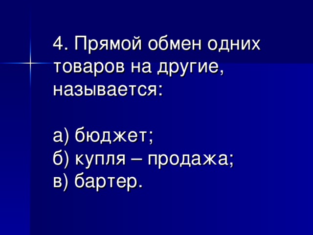 4. Прямой обмен одних товаров на другие, называется:   а) бюджет;  б) купля – продажа;  в) бартер.