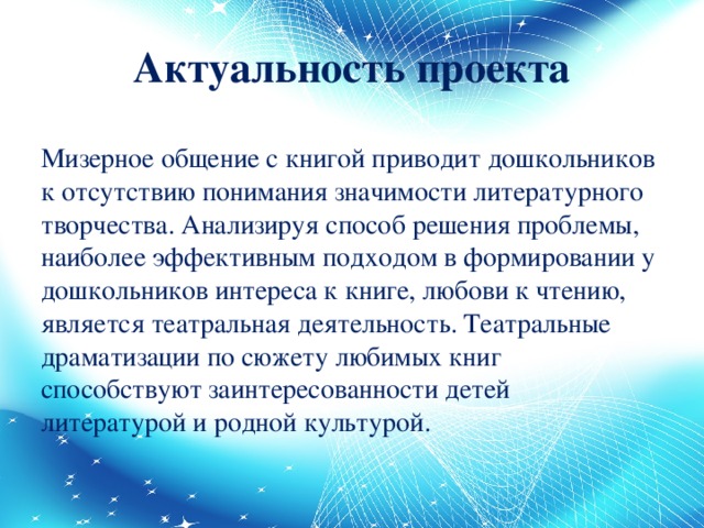 Актуальность проекта Мизерное общение с книгой приводит дошкольников к отсутствию понимания значимости литературного творчества. Анализируя способ решения проблемы, наиболее эффективным подходом в формировании у дошкольников интереса к книге, любови к чтению, является театральная деятельность. Театральные драматизации по сюжету любимых книг способствуют заинтересованности детей литературой и родной культурой.