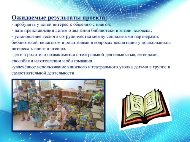 Ожидаемые результаты проекта:  - пробудить у детей интерес к общению с книгой;  - дать представления детям о значении библиотеки в жизни человека;  - установление тесного сотрудничества между социальными партнерами: библиотекой, педагогом и родителями в вопросах воспитания у дошкольников интереса к книге и чтению.  -дети и родители познакомятся с театральной деятельностью, ее видами, способами изготовления и обыгрывания.  -увлечённое использование книжного и театрального уголка детьми в группе в самостоятельной деятельности.