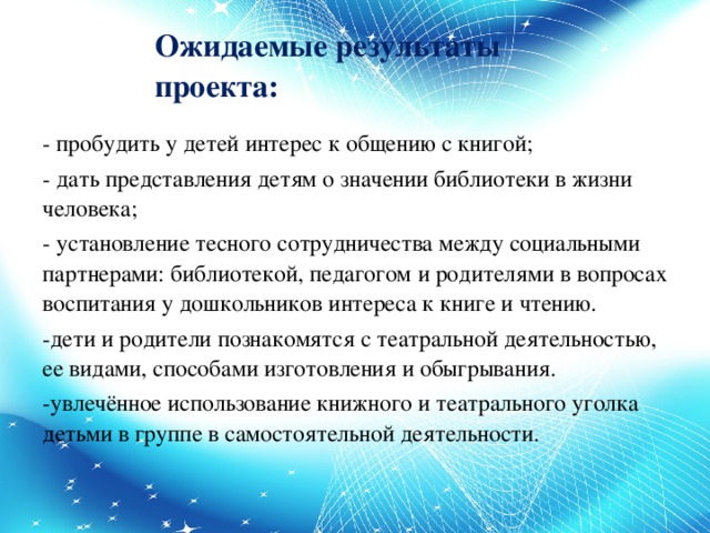 Ожидаемые результаты проекта: - пробудить у детей интерес к общению с книгой; - дать представления детям о значении библиотеки в жизни человека; - установление тесного сотрудничества между социальными партнерами: библиотекой, педагогом и родителями в вопросах воспитания у дошкольников интереса к книге и чтению. -дети и родители познакомятся с театральной деятельностью, ее видами, способами изготовления и обыгрывания. -увлечённое использование книжного и театрального уголка детьми в группе в самостоятельной деятельности.