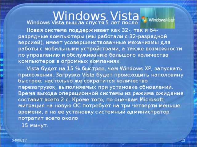 Windows Vista   Windows Vista вышла спустя 5 лет после XP .  Новая система поддерживает как 32-, так и 64-разрядные компьютеры (мы работали с 32-разрядной версией), имеет усовершенствованные механизмы для работы с мобильными устройствами, а также возможности по управлению и обслуживанию большого количества компьютеров в огромных компаниях.  Vista будет на 15 % быстрее, чем Windows XP, запускать приложения. Загрузка Vista будет происходить наполовину быстрее; настолько же сократится количество перезагрузок, выполняемых при установке обновлений. Время выхода операционной системы из режима ожидания составит всего 2 с. Кроме того, по оценкам Microsoft, миграция на новую ОС потребует на три четверти меньше времени, а на ее установку системный администратор потратит всего около  15 минут. 04/09/17