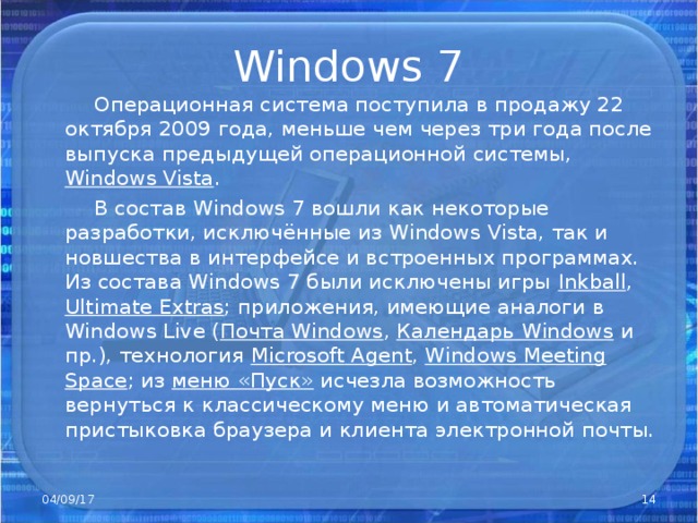 Windows 7  Операционная система поступила в продажу 22 октября 2009 года, меньше чем через три года после выпуска предыдущей операционной системы, Windows Vista .  В состав Windows 7 вошли как некоторые разработки, исключённые из Windows Vista, так и новшества в интерфейсе и встроенных программах. Из состава Windows 7 были исключены игры Inkball , Ultimate Extras ; приложения, имеющие аналоги в Windows Live ( Почта Windows , Календарь Windows и пр.), технология Microsof t Agent , Windows Meeting Space ; из меню «Пуск» исчезла возможность вернуться к классическому меню и автоматическая пристыковка браузера и клиента электронной почты. 04/09/17