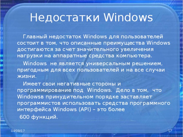 Недостатки Windows  Главный недостаток Windows для пользователей состоит в том, что описанные преимущества Windows достигаются за счет значительного увеличения нагрузки на аппаратные средства компьютера.  Windows не является универсальным решением, пригодным для всех пользователей и на все случаи жизни.  Имеет свои негативные стороны и программирование под Windows . Дело в том, что Windows в принудительном порядке заставляет программистов использовать средства программного интерфейса Windows ( API) – это более  600 функций. 04/09/17