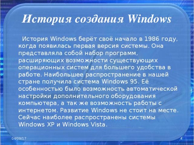 История создания Windows  История Windows берёт своё начало в 1986 году, когда появилась первая версия системы. Она представляла собой набор программ, расширяющих возможности существующих операционных систем для большего удобства в работе. Наибольшее распространение в нашей стране получила система Windows 95. Её особенностью было возможность автоматической настройки дополнительного оборудования компьютера, а так же возможность работы с интернетом. Развитие Windows не стоит на месте. Сейчас наиболее распространены системы Windows XP и Windows  Vista. 04/09/17