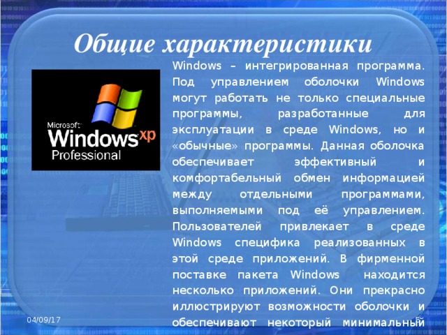 Общие характеристики Windows – интегрированная программа. Под управлением оболочки Windows могут работать не только специальные программы, разработанные для эксплуатации в среде Windows , но и «обычные» программы. Данная оболочка обеспечивает эффективный и комфортабельный обмен информацией между отдельными программами, выполняемыми под её управлением. Пользователей привлекает в среде Windows специфика реализованных в этой среде приложений. В фирменной поставке пакета Windows находится несколько приложений. Они прекрасно иллюстрируют возможности оболочки и обеспечивают некоторый минимальный сервис . 04/09/17
