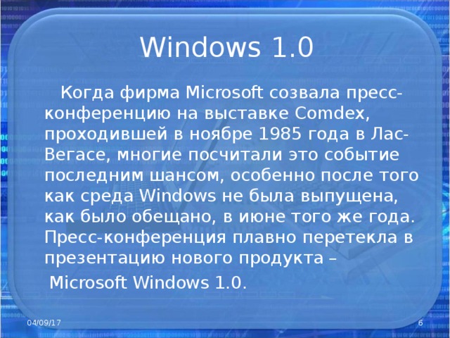 Windows 1.0  Когда фирма Microsoft созвала пресс-конференцию на выставке Comdex , проходившей в ноябре 1985 года в Лас-Вегасе, многие посчитали это событие последним шансом, особенно после того как среда Windows не была выпущена, как было обещано, в июне того же года. Пресс-конференция плавно перетекла в презентацию нового продукта –  Microsoft Windows 1.0. 04/09/17
