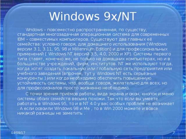 Windows 9x/NT  Wndows – повсеместно распространенная, по существу, стандартная многозадачная операционная система для современных IBM – совместимых компьютеров. Существуют два главных её семейства: условно говоря, для домашнего использования ( Windows версии 3.1, 3.11, 95, 98 и Millennium Edition ) и для профессиональных применений ( Windows NT версий 3.5, 4.0, 2000 и ХР). Системы первого типа ставят, конечно же, не только на домашних компьютерах, но и в большинстве учреждений, фирм, институтов. NT же используют тогда, когда хотят создать локальную или глобальную сеть предприятия или учебного заведения (впрочем, тут у Windows NT есть серьёзные конкуренты ) или когда необходимо обеспечить повышенную устойчивость системы, что, вообще говоря, желательно для всех, но для профессионалов просто жизненно необходимо.  С точки зрения приёмов работы, вида экрана и окон, кнопок и меню системы обоих семейств весьма похожи. Так что если вы умеете работать в Windows 95, то и в NT 4.0 у вас особых проблем не возникает . А если освоили Windows 98 и Ме , то в Win 2000 можете и вовсе никакой разницы не заметить . 04/09/17