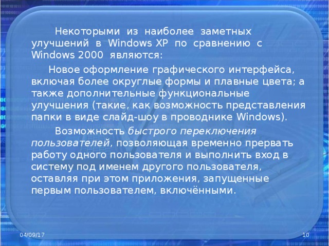 Некоторыми из наиболее заметных улучшений в Windows XP по сравнению с Windows 2000 являются:  Новое оформление графического интерфейса, включая более округлые формы и плавные цвета; а также дополнительные функциональные улучшения (такие, как возможность представления папки в виде слайд-шоу в проводнике Windows).  Возможность быстрого переключения пользователей , позволяющая временно прервать работу одного пользователя и выполнить вход в систему под именем другого пользователя, оставляя при этом приложения, запущенные первым пользователем, включёнными. 04/09/17