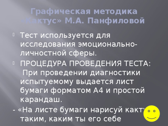 Графическая методика «Кактус» М.А. Панфиловой  Тест используется для исследования эмоционально-личностной сферы. ПРОЦЕДУРА ПРОВЕДЕНИЯ ТЕСТА:  При проведении диагностики испытуемому выдается лист бумаги форматом А4 и простой карандаш. - «На листе бумаги нарисуй кактус - таким, каким ты его себе представляешь».