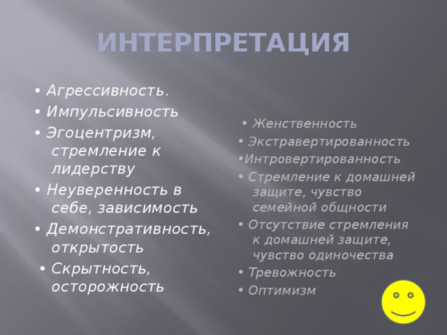 ИНТЕРПРЕТАЦИЯ • Агрессивность .    • Женственность   • Импульсивность   • Экстравертированность   • Эгоцентризм, стремление к лидерству    • Интровертированность    • Неуверенность в себе, зависимость    • Стремление к домашней защите, чувство семейной общности   • Демонстративность, открытость   • Отсутствие стремления к домашней защите, чувство одиночества     • Скрытность, осторожность • Тревожность   • Оптимизм  