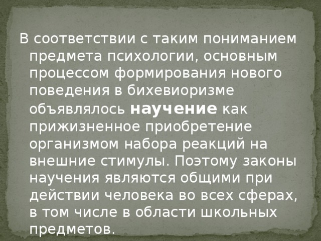 В соответствии с таким пониманием предмета психологии, основным процессом формирования нового поведения в бихевиоризме объявлялось  научение  как прижизненное приобретение организмом набора реакций на внешние стимулы. Поэтому законы научения являются общими при действии человека во всех сферах, в том числе в области школьных предметов.