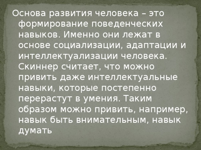 Основа развития человека – это формирование поведенческих навыков. Именно они лежат в основе социализации, адаптации и интеллектуализации человека. Скиннер считает, что можно привить даже интеллектуальные навыки, которые постепенно перерастут в умения. Таким образом можно привить, например, навык быть внимательным, навык думать