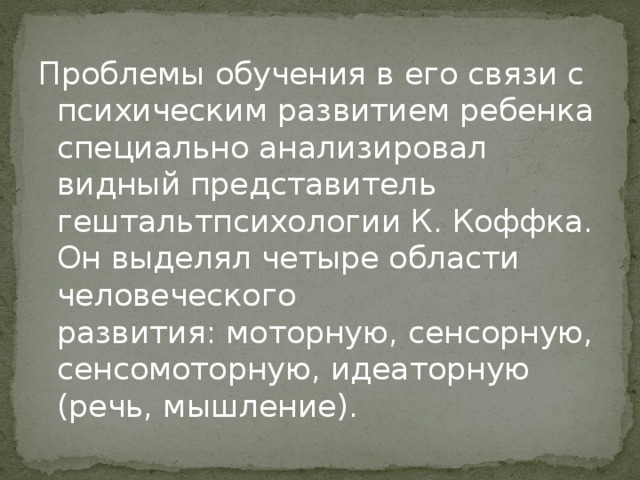 Проблемы обучения в его связи с психическим развитием ребенка специально анализировал видный представитель гештальтпсихологии К. Коффка. Он выделял четыре области человеческого развития: моторную, сенсорную, сенсомоторную, идеаторную (речь, мышление). 