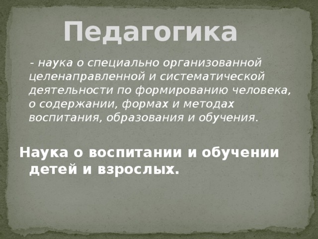 Педагогика  - наука о специально организованной целенаправленной и систематической деятельности по формированию человека, о содержании, формах и методах воспитания, образования и обучения. Наука о воспитании и обучении детей и взрослых.