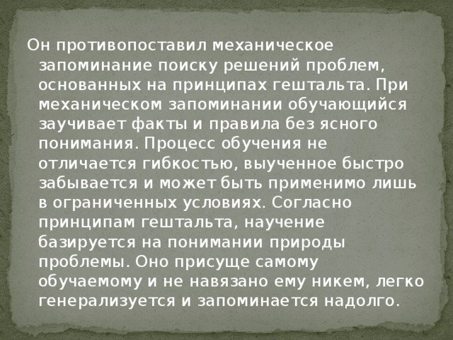 Он противопоставил механическое запоминание поиску решений проблем, основанных на принципах гештальта. При механическом запоминании обучающийся заучивает факты и правила без ясного понимания. Процесс обучения не отличается гибкостью, выученное быстро забывается и может быть применимо лишь в ограниченных условиях. Согласно принципам гештальта, научение базируется на понимании природы проблемы. Оно присуще самому обучаемому и не навязано ему никем, легко генерализуется и запоминается надолго.