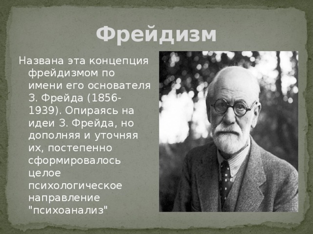 Фрейдизм Названа эта концепция фрейдизмом по имени его основателя З. Фрейда (1856-1939). Опираясь на идеи З. Фрейда, но дополняя и уточняя их, постепенно сформировалось целое психологическое направление 