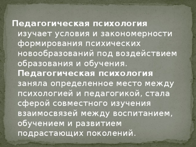 Педагогическая психология изучает условия и закономерности формирования психических новообразований под воздействием образования и обучения. Педагогическая психология заняла определенное место между психологией и педагогикой, стала сферой совместного изучения взаимосвязей между воспитанием, обучением и развитием подрастающих поколений.