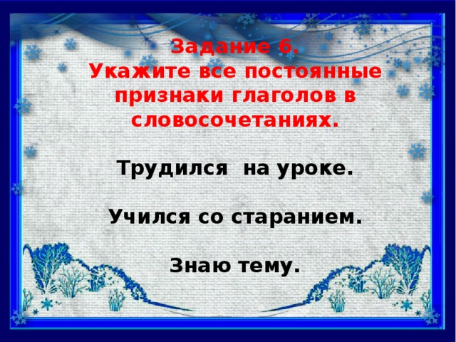 Задание 6. Укажите все постоянные признаки глаголов в словосочетаниях.  Трудился на уроке.  Учился со старанием.  Знаю тему.