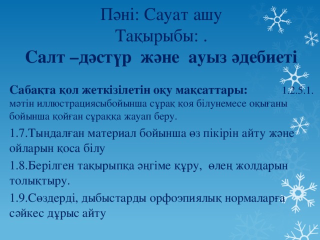 Пәні: Сауат ашу  Тақырыбы: .  Салт –дәстүр және ауыз әдебиеті Сабақта қол жеткізілетін оқу мақсаттары: 1.2.5.1. мәтін иллюстрациясыбойынша сұрақ қоя білунемесе оқығаны бойынша қойған сұраққа жауап беру. 1.7.Тыңдалған материал бойынша өз пікірін айту және ойларын қоса білу 1.8.Берілген тақырыпқа әңгіме құру, өлең жолдарын толықтыру. 1.9.Сөздерді, дыбыстарды орфоэпиялық нормаларға сәйкес дұрыс айту