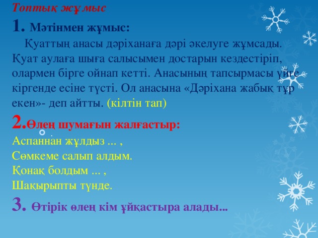 Топтық жұмыс  1. Мәтінмен жұмыс:  Қуаттың анасы дәріханаға дәрі әкелуге жұмсады. Қуат аулаға шыға салысымен достарын кездестіріп, олармен бірге ойнап кетті. Анасының тапсырмасы үйге кіргенде есіне түсті. Ол анасына «Дәріхана жабық тұр екен»- деп айтты. (кілтін тап)  2. Өлең шумағын жалғастыр:  Аспаннан жұлдыз ... ,  Сөмкеме салып алдым.  Қонақ болдым ... ,  Шақырыпты түнде.  3. Өтірік өлең кім ұйқастыра алады...