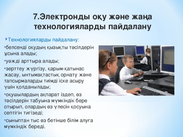 7.Электронды оқу және жаңа технологияларды пайдалану Технологияларды пайдалану: белсенді оқудың қызықты тәсілдерін ұсына алады; уәжді арттыра алады; зерттеу жүргізу, қарым-қатынас жасау, ынтымақтастық орнату және тапсырмаларды тиімді іске асыру үшін қолданылады; оқушылардың ақпарат іздеп, өз тәсілдерін табуына мүмкіндік бере отырып, олардың өз үлесін қосуына септігін тигізеді; сыныптан тыс өз бетінше білім алуға мүмкіндік береді.