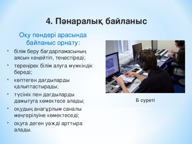 4. Пәнаралық байланыс Оқу пәндері арасында байланыс орнату: білім беру бағдарламасының аясын кеңейтіп, теңестіреді; тереңірек білім алуға мүмкіндік береді; көптеген дағдыларды қалыптастырады; түсінік пен дағдыларды дамытуға көмектесе алады; оқудың анағұрлым саналы меңгерілуіне көмектеседі; оқуға деген уәжді арттыра алады. білім беру бағдарламасының аясын кеңейтіп, теңестіреді; тереңірек білім алуға мүмкіндік береді; көптеген дағдыларды қалыптастырады; түсінік пен дағдыларды дамытуға көмектесе алады; оқудың анағұрлым саналы меңгерілуіне көмектеседі; оқуға деген уәжді арттыра алады. Б суреті