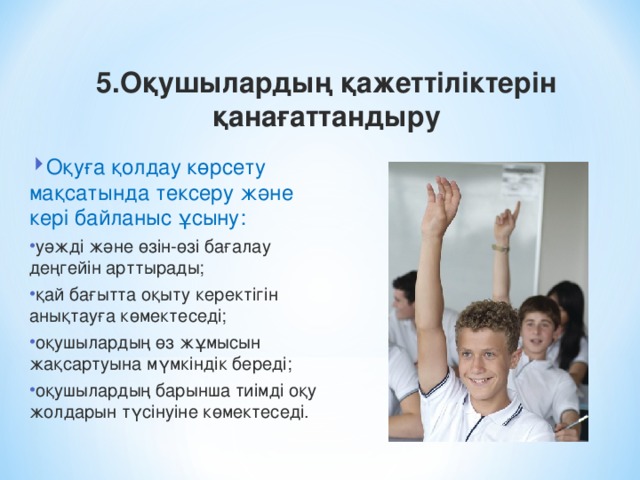 5.Оқушылардың қажеттіліктерін қанағаттандыру Оқуға қолдау көрсету мақсатында тексеру және кері байланыс ұсыну: уәжді және өзін-өзі бағалау деңгейін арттырады; қай бағытта оқыту керектігін анықтауға көмектеседі; оқушылардың өз жұмысын жақсартуына мүмкіндік береді; оқушылардың барынша тиімді оқу жолдарын түсінуіне көмектеседі.