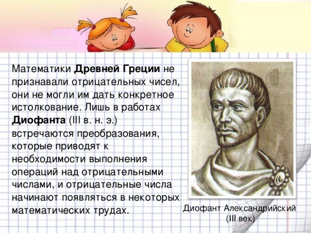 Математики Древней Греции не признавали отрицательных чисел, они не могли им дать конкретное истолкование. Лишь в работах Диофанта ( III в. н. э.) встречаются преобразования, которые приводят к необходимости выполнения операций над отрицательными числами, и отрицательные числа начинают появляться в некоторых математических трудах. Диофант Александрийский ( III век)