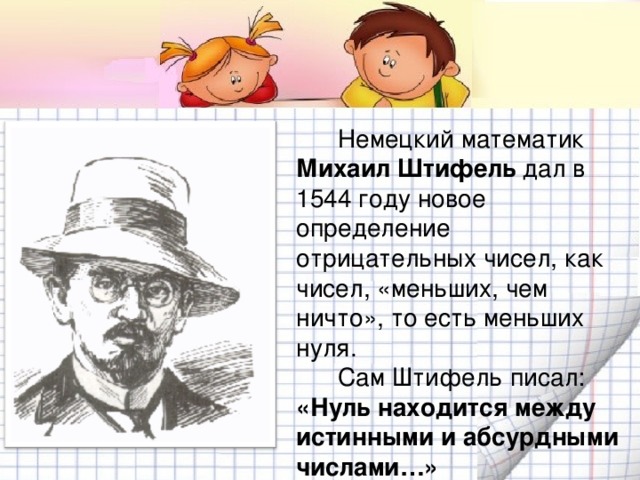 Немецкий математик Михаил Штифель  дал в 1544 году новое определение отрицательных чисел, как чисел, «меньших, чем ничто», то есть меньших нуля.  Сам Штифель писал: «Нуль находится между истинными и абсурдными числами…»