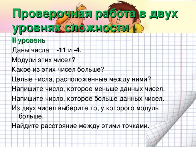 Проверочная работа в двух уровнях сложности II уровень Даны числа -11 и -4 . Модули этих чисел? Какое из этих чисел больше? Целые числа, расположенные между ними? Напишите число, которое меньше данных чисел. Напишите число, которое больше данных чисел. Из двух чисел выберите то, у которого модуль больше. Найдите расстояние между этими точками.