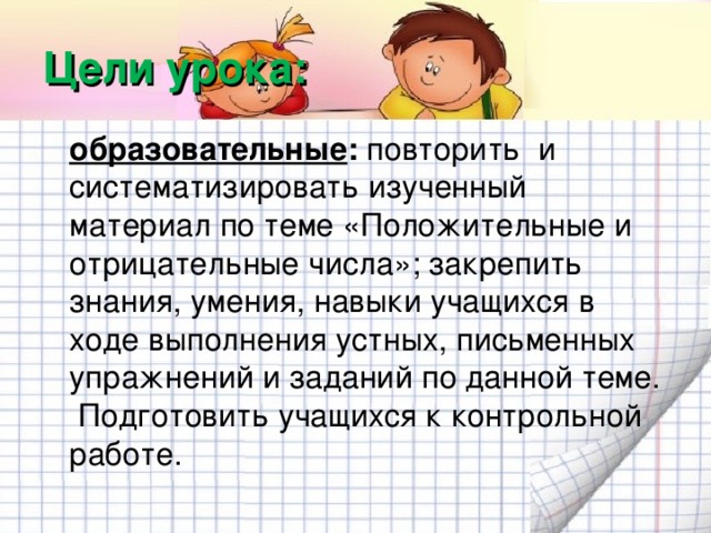 Цели урока:  образовательные : повторить и систематизировать изученный материал по теме «Положительные и отрицательные числа»; закрепить знания, умения, навыки учащихся в ходе выполнения устных, письменных упражнений и заданий по данной теме. Подготовить учащихся к контрольной работе.