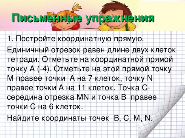 Письменные упражнения 1. Постройте координатную прямую. Единичный отрезок равен длине двух клеток тетради. Отметьте на координатной прямой точку А (-4). Отметьте на этой прямой точку М правее точки А на 7 клеток, точку N правее точки А на 11 клеток. Точка С- середина отрезка М N и точка В правее точки С на 6 клеток. Найдите координаты точек В, С, М, N .