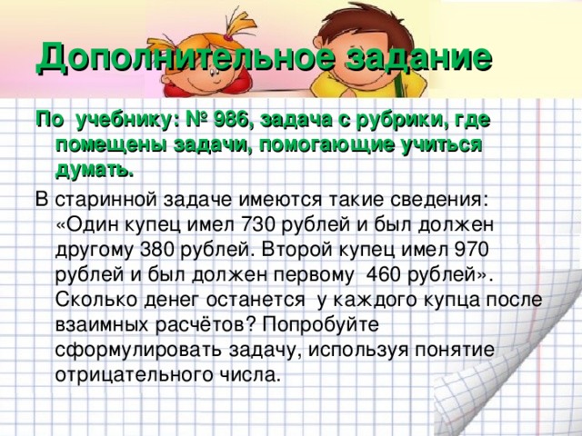 Дополнительное задание По учебнику: № 986, задача с рубрики, где помещены задачи, помогающие учиться думать. В старинной задаче имеются такие сведения: «Один купец имел 730 рублей и был должен другому 380 рублей. Второй купец имел 970 рублей и был должен первому 460 рублей». Сколько денег останется у каждого купца после взаимных расчётов? Попробуйте сформулировать задачу, используя понятие отрицательного числа.